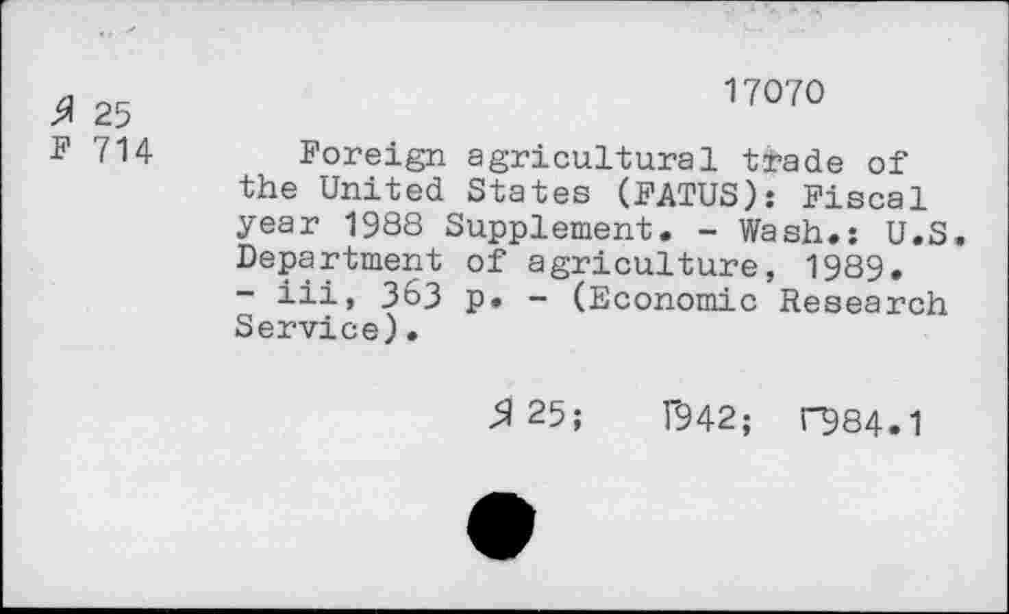 ﻿25
F 714
17070
Foreign agricultural trade of the United States (FATUS): Fiscal year 1988 Supplement. - Wash.: U.S. Department of agriculture, 1989.
- iii, 363 p. - (Economic Research Service).
^25;	T942; r984.1